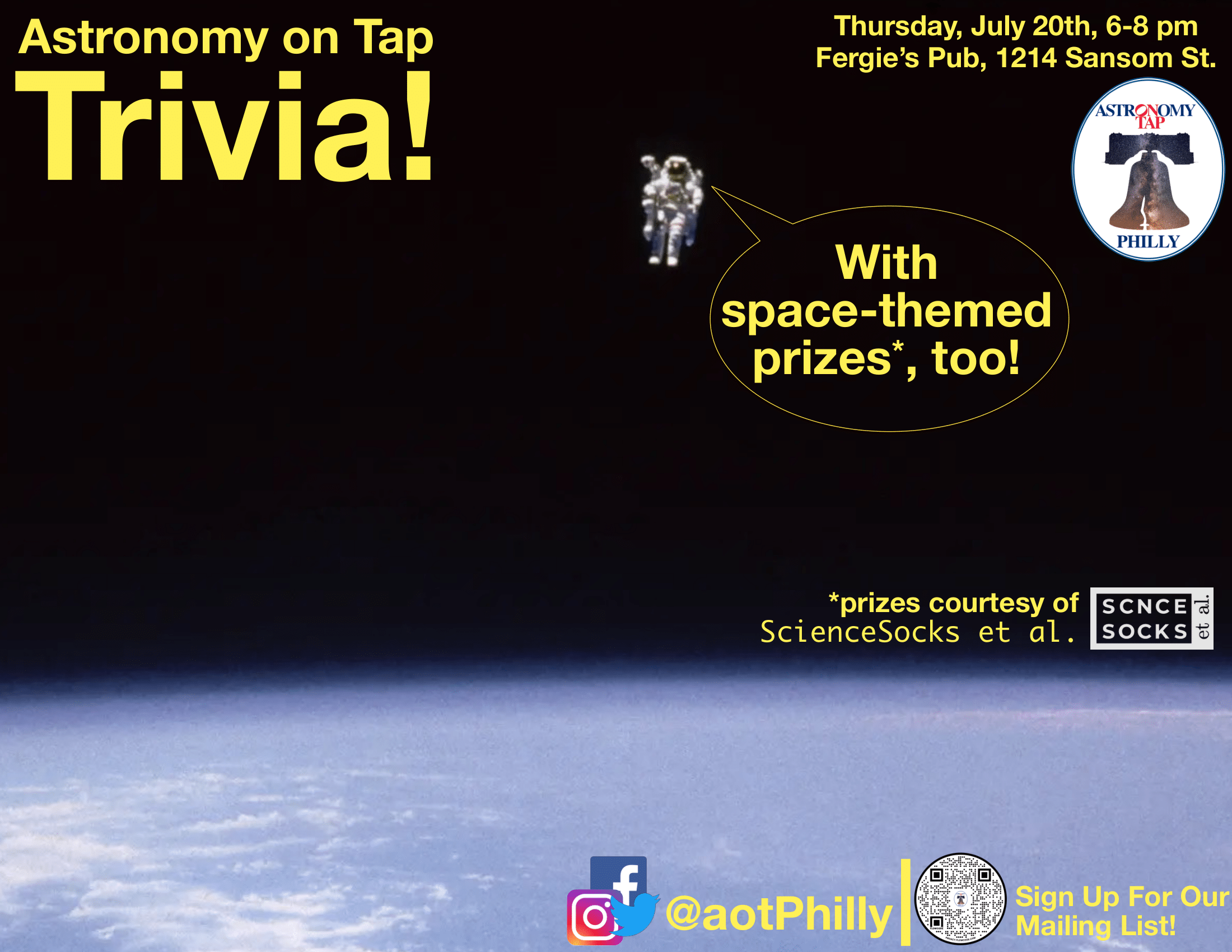 a picture in space. on the bottom half of the screen, you can see earth, the top half is black space, with a little space person floating with a text bubble that says "with space-themed prizes, too!". Yellow text on top left that says "Astronomy on Tap Trivia!" Yellow Text on top right that says "Thursday, July 20th, 6-8pm, Fergie's Pub, 1214 Sansom Street." The Philadelphia AoT logo is also towards the top right, the Philadelphia AoT socials are on bottom right, and somewhere floating in the middle it says: "*prizes courtesy of ScienceSocks et al."