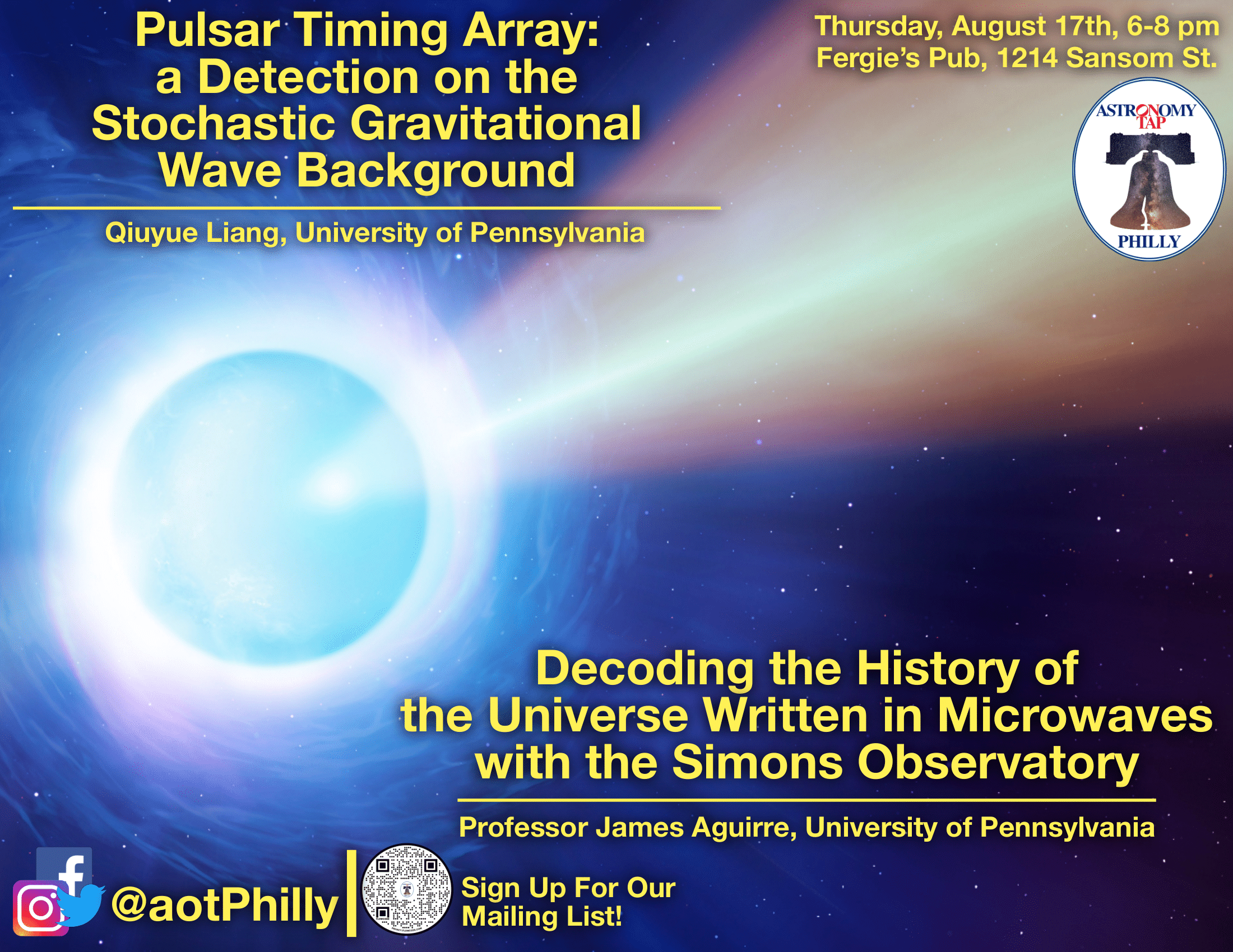 Flyer advertising for Astro on Tap Philly this Thursday, August 17th. The background image of the flyer is a bright pulsar. The pulsar is a shade of blue, and the EM radiation shooting out of its poles is a light orange shade. Large, yellow font in the top lefthand corner says "Pulsar Timing Array: a Detection on the Stochastic Gravitational Wave Background" and just below in smaller yellow font it says "Qiuyue Liang, University of Pennsylvania." In the bottom right, large yellow font says "Decoding the History of the Universe Written in Microwaves with the Simon's Observatory." And just below in smaller yellow font it says "Professor James Aguirre, University of Pennsylvania." In the bottom left corner, it has Astro on Tap Philly's social media handle in yellow font, "@aotPhilly," with a QR code directly to the right of it, with small yellow font saying "sign up for our mailing list!" In the top right corner in small yellow font, it says "Thursday, August 17, 6-8pm Fergie's Pub, 1214 Samson St." With Astro on Tap Philly's logo directly beneath it. The logo is a white oval and in the center is the liberty bell, and above the bell it says "Astronomy on Tap" and below the bell it says "Philly."