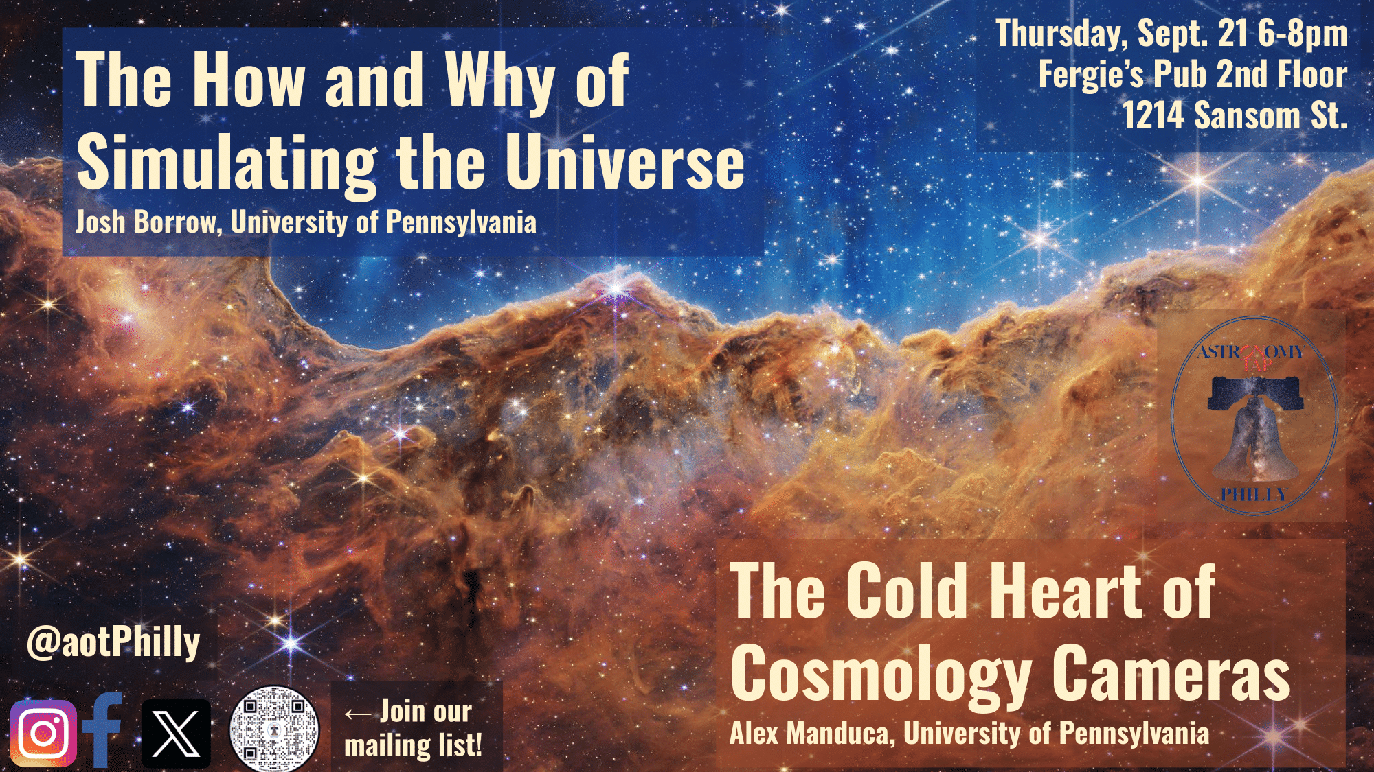 Flyer with details about Astro on Tap Philly. Background image is the "Cosmic Cliffs" image from JWST of the Carina Nebula. In the top left corner, large yellow font says: "The How and Why of Simulating our Universe, Josh Borrow, UPenn." In the bottom right, the same large yellow font says "The Cold Heart of Cosmology Cameras, Alex Manduca, UPenn." The top right has smaller yellow font that gives the time, date, and location of our event. It says "Thurs Sept 21 6-8 pm, Fergie's Pub 2nd floor, 1214 Sansom Street." In the bottom left corner of the flyer, it has the logos of all of the most famous social media sites (Twitter/X, Instagram, and FaceBook) with our social media handle, @aotPhilly so people can follow us on social media. There is also a QR code where people can sign up for our email list.