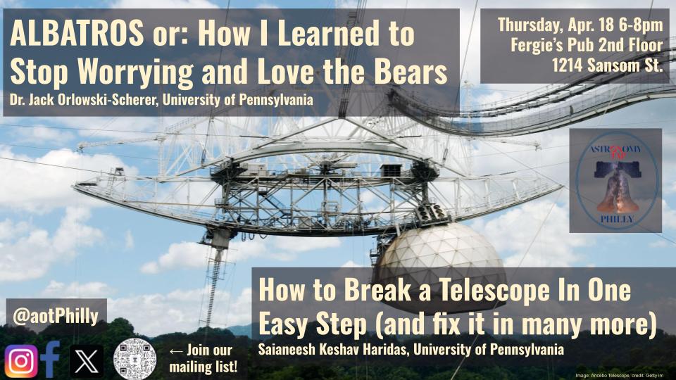 Background image is a picture of the Arecibo telescope. In the foreground of the image on the top left of the page, there is text that says "'ALBATROS or: How I Learned to Stop Worrying and Love the Bears' Dr. Jack Orlowski Orlowski-Scherer, University of Pennsylvania." At the top right hand side of the page, the foreground text says: "Thursday, Apr. 18 6-8pm Fergie's Pub 2nd Floor 1214 Sansom St.." Directly below this text is the Astro on Tap Philly logo, which includes the independence bell. The bottom right text saysL "'How to Break a Telescope In One Easy Step (and fix it in many more)' Saianeesh Keshav Haridas, University of Pennsylvania.' On the bottom left of the screen, there is text that says "@aotPhilly" along with images of various social media logos, and a QR code that says "Join our mailing list!"